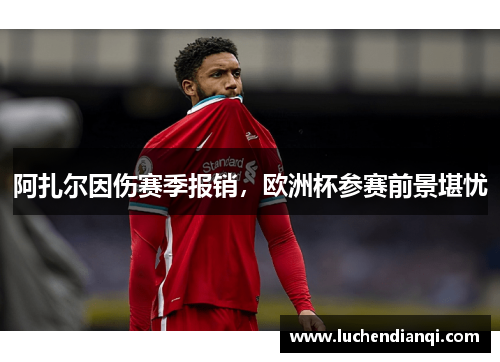 阿扎尔因伤赛季报销，欧洲杯参赛前景堪忧
