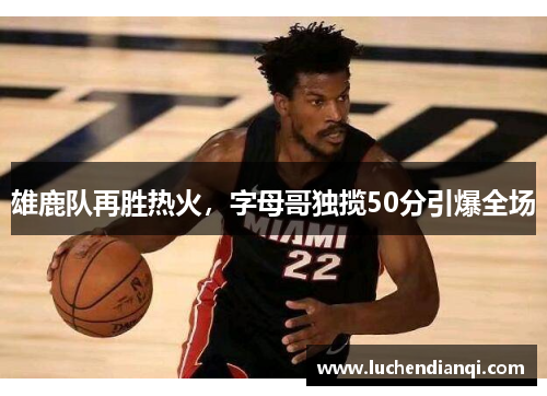 雄鹿队再胜热火，字母哥独揽50分引爆全场