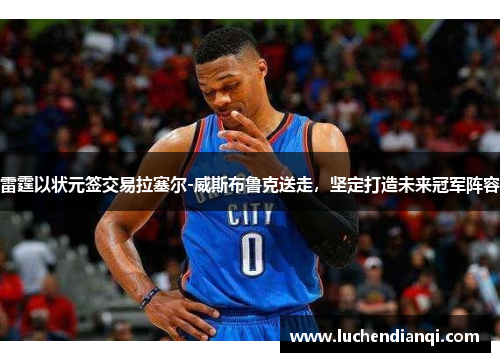雷霆以状元签交易拉塞尔-威斯布鲁克送走，坚定打造未来冠军阵容