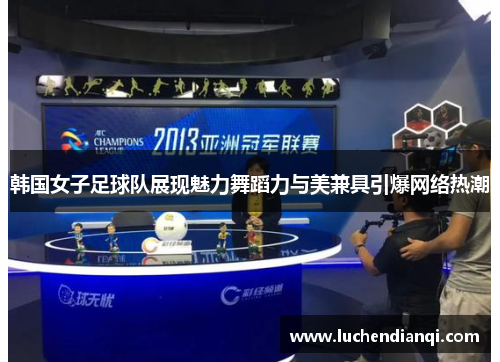 韩国女子足球队展现魅力舞蹈力与美兼具引爆网络热潮