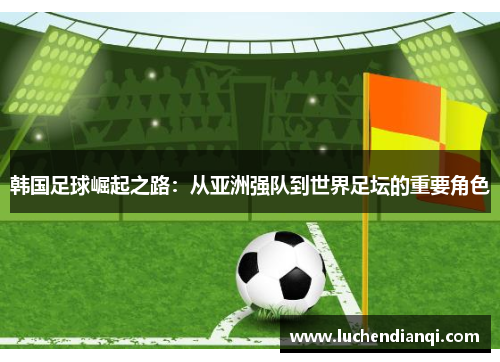 韩国足球崛起之路：从亚洲强队到世界足坛的重要角色