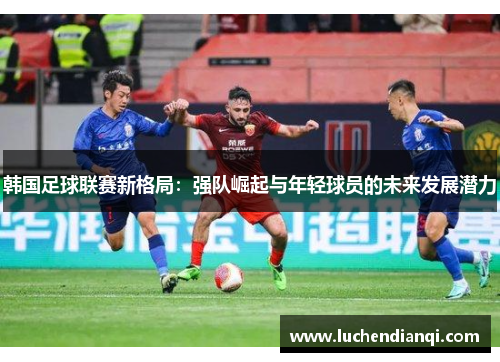 韩国足球联赛新格局：强队崛起与年轻球员的未来发展潜力