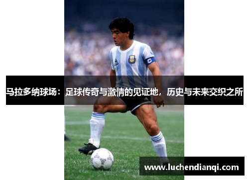 马拉多纳球场：足球传奇与激情的见证地，历史与未来交织之所