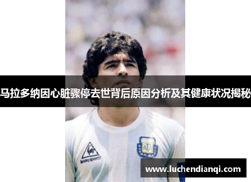 马拉多纳因心脏骤停去世背后原因分析及其健康状况揭秘