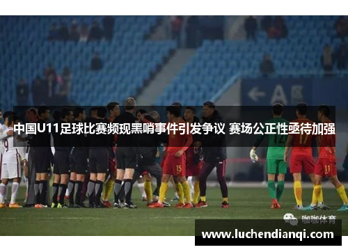 中国U11足球比赛频现黑哨事件引发争议 赛场公正性亟待加强