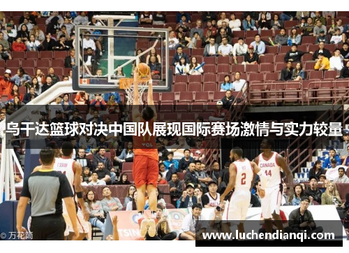 乌干达篮球对决中国队展现国际赛场激情与实力较量