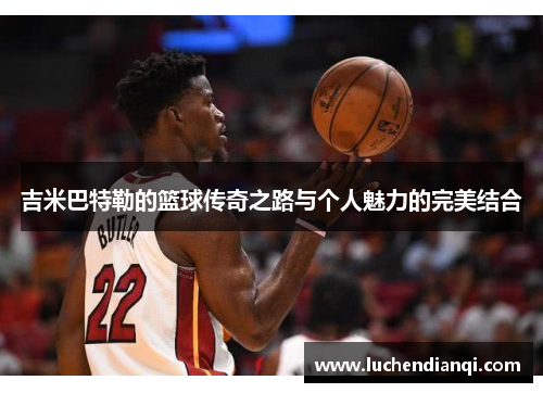 吉米巴特勒的篮球传奇之路与个人魅力的完美结合