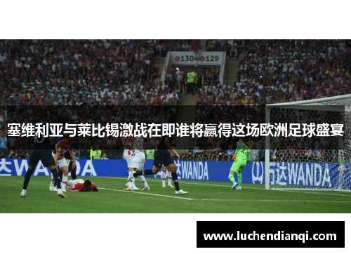 塞维利亚与莱比锡激战在即谁将赢得这场欧洲足球盛宴