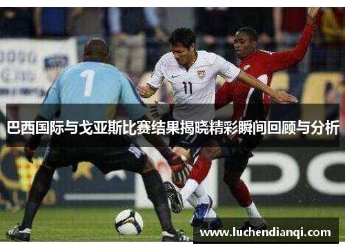 巴西国际与戈亚斯比赛结果揭晓精彩瞬间回顾与分析