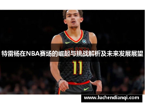 特雷杨在NBA赛场的崛起与挑战解析及未来发展展望