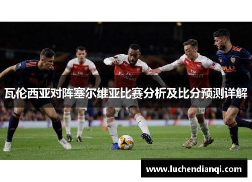 瓦伦西亚对阵塞尔维亚比赛分析及比分预测详解