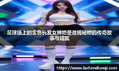 足球场上的金色长发女神她是谁揭秘她的传奇故事与成就