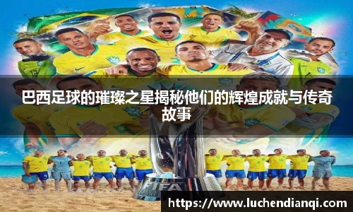 巴西足球的璀璨之星揭秘他们的辉煌成就与传奇故事