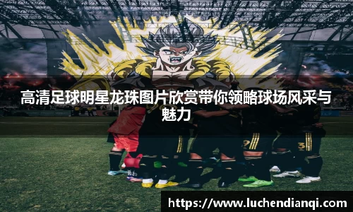 高清足球明星龙珠图片欣赏带你领略球场风采与魅力